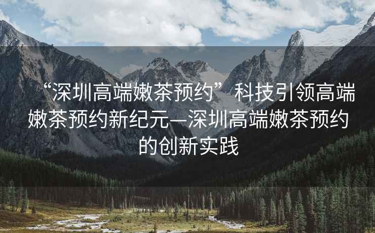 “深圳高端嫩茶預(yù)約”科技引領(lǐng)高端嫩茶預(yù)約新紀元—深圳高端嫩茶預(yù)約的創(chuàng)新實踐