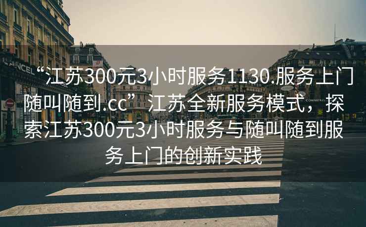 “江蘇300元3小時(shí)服務(wù)1130.服務(wù)上門隨叫隨到.cc”江蘇全新服務(wù)模式，探索江蘇300元3小時(shí)服務(wù)與隨叫隨到服務(wù)上門的創(chuàng)新實(shí)踐