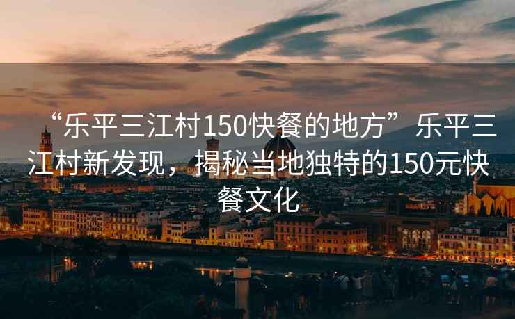 “樂(lè)平三江村150快餐的地方”樂(lè)平三江村新發(fā)現(xiàn)，揭秘當(dāng)?shù)鬲?dú)特的150元快餐文化