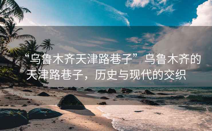 “烏魯木齊天津路巷子”烏魯木齊的天津路巷子，歷史與現(xiàn)代的交織