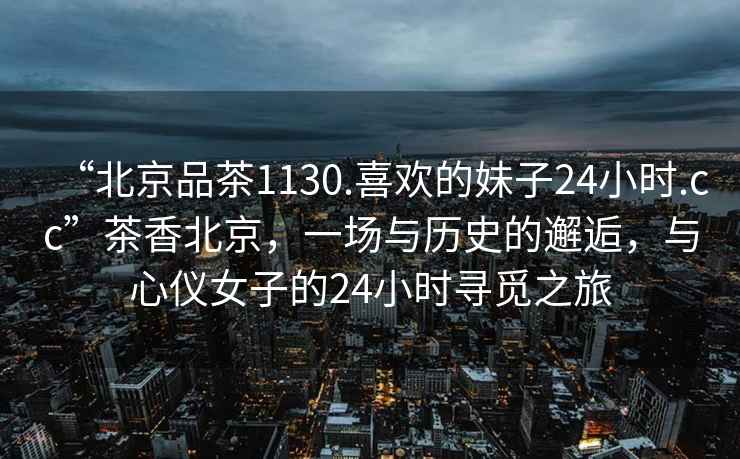 “北京品茶1130.喜歡的妹子24小時(shí).cc”茶香北京，一場(chǎng)與歷史的邂逅，與心儀女子的24小時(shí)尋覓之旅