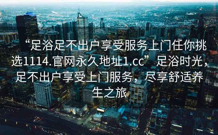 “足浴足不出戶享受服務(wù)上門(mén)任你挑選1114.官網(wǎng)永久地址1.cc”足浴時(shí)光，足不出戶享受上門(mén)服務(wù)，盡享舒適養(yǎng)生之旅