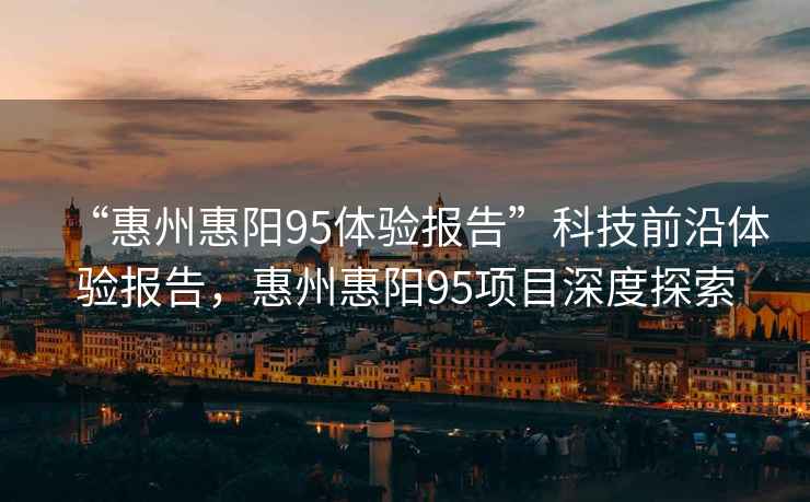“惠州惠陽95體驗報告”科技前沿體驗報告，惠州惠陽95項目深度探索