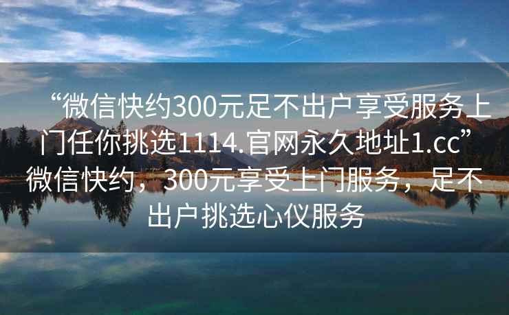 “微信快約300元足不出戶享受服務(wù)上門任你挑選1114.官網(wǎng)永久地址1.cc”微信快約，300元享受上門服務(wù)，足不出戶挑選心儀服務(wù)
