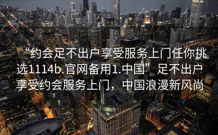 “約會(huì)足不出戶(hù)享受服務(wù)上門(mén)任你挑選1114b.官網(wǎng)備用1.中國(guó)”足不出戶(hù)享受約會(huì)服務(wù)上門(mén)，中國(guó)浪漫新風(fēng)尚