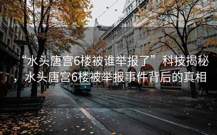 “水頭唐宮6樓被誰(shuí)舉報(bào)了”科技揭秘，水頭唐宮6樓被舉報(bào)事件背后的真相