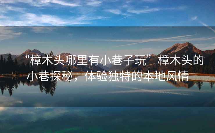 “樟木頭哪里有小巷子玩”樟木頭的小巷探秘，體驗(yàn)獨(dú)特的本地風(fēng)情
