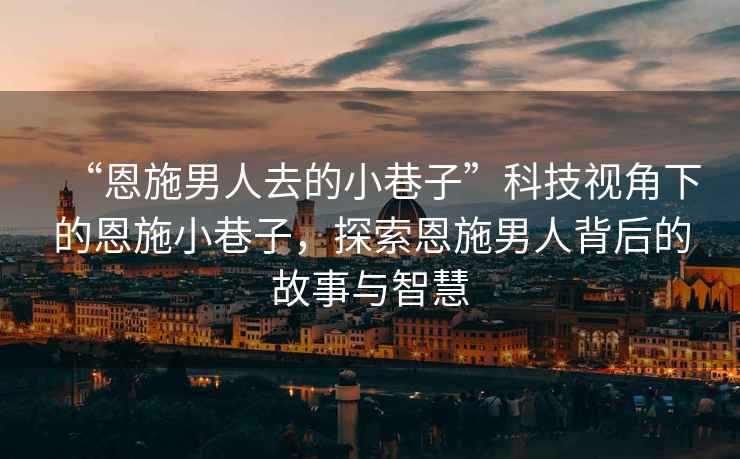 “恩施男人去的小巷子”科技視角下的恩施小巷子，探索恩施男人背后的故事與智慧