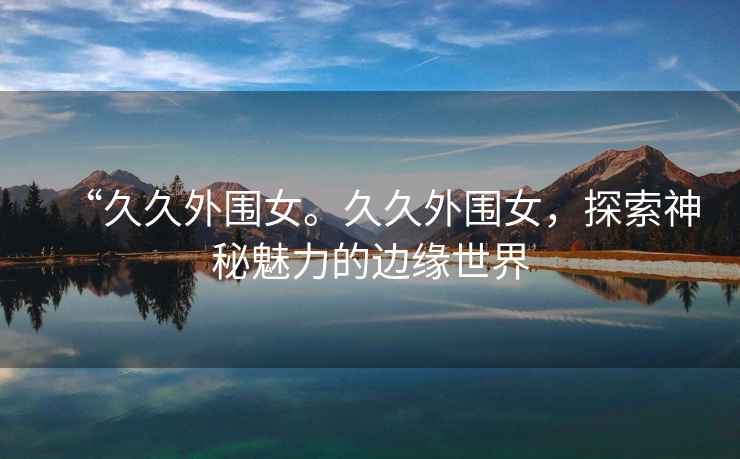 “久久外圍女。久久外圍女，探索神秘魅力的邊緣世界