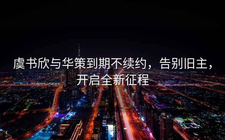 虞書欣與華策到期不續(xù)約，告別舊主，開啟全新征程