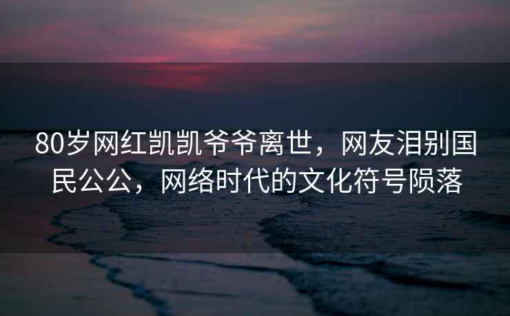 80歲網(wǎng)紅凱凱爺爺離世，網(wǎng)友淚別國民公公，網(wǎng)絡(luò)時代的文化符號隕落