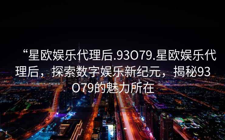 “星歐娛樂代理后.93O79.星歐娛樂代理后，探索數(shù)字娛樂新紀(jì)元，揭秘93O79的魅力所在