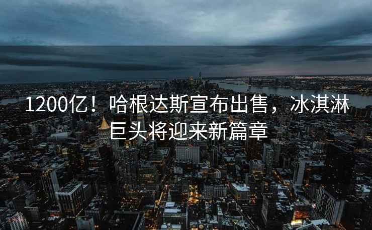 1200億！哈根達(dá)斯宣布出售，冰淇淋巨頭將迎來新篇章