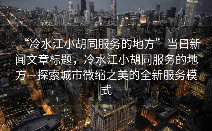 “冷水江小胡同服務(wù)的地方”當(dāng)日新聞文章標(biāo)題，冷水江小胡同服務(wù)的地方—探索城市微縮之美的全新服務(wù)模式