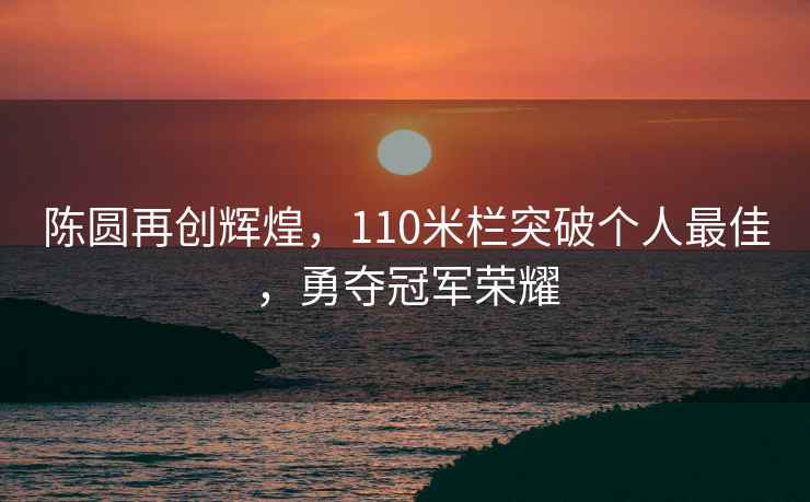 陳圓再創(chuàng)輝煌，110米欄突破個人最佳，勇奪冠軍榮耀