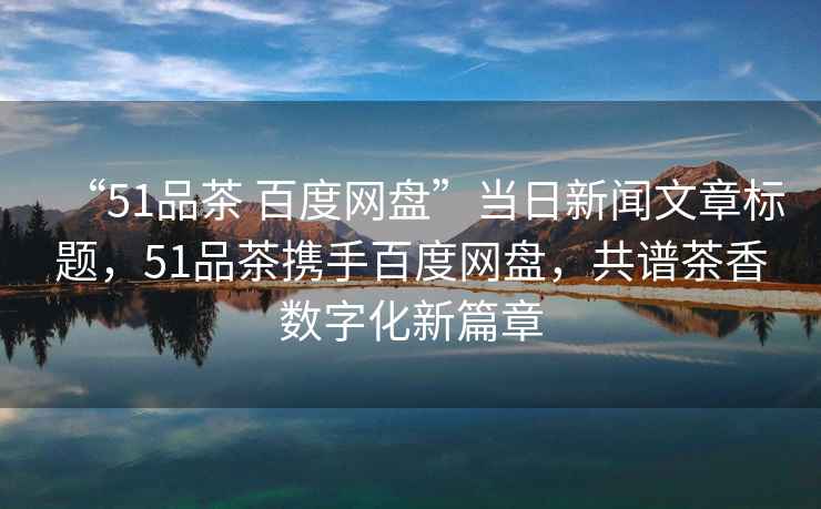“51品茶 百度網(wǎng)盤”當(dāng)日新聞文章標(biāo)題，51品茶攜手百度網(wǎng)盤，共譜茶香數(shù)字化新篇章