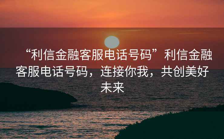 “利信金融客服電話號碼”利信金融客服電話號碼，連接你我，共創(chuàng)美好未來