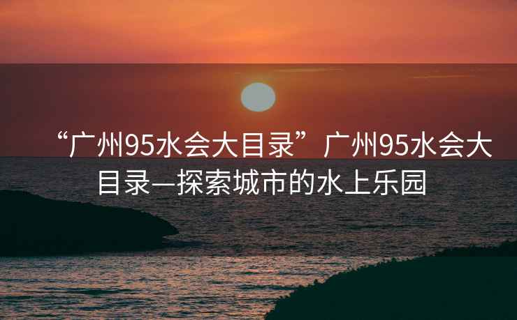 “廣州95水會(huì)大目錄”廣州95水會(huì)大目錄—探索城市的水上樂園