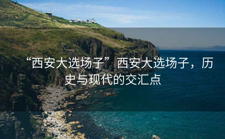 “西安大選場(chǎng)子”西安大選場(chǎng)子，歷史與現(xiàn)代的交匯點(diǎn)