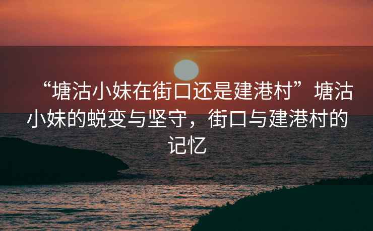 “塘沽小妹在街口還是建港村”塘沽小妹的蛻變與堅(jiān)守，街口與建港村的記憶