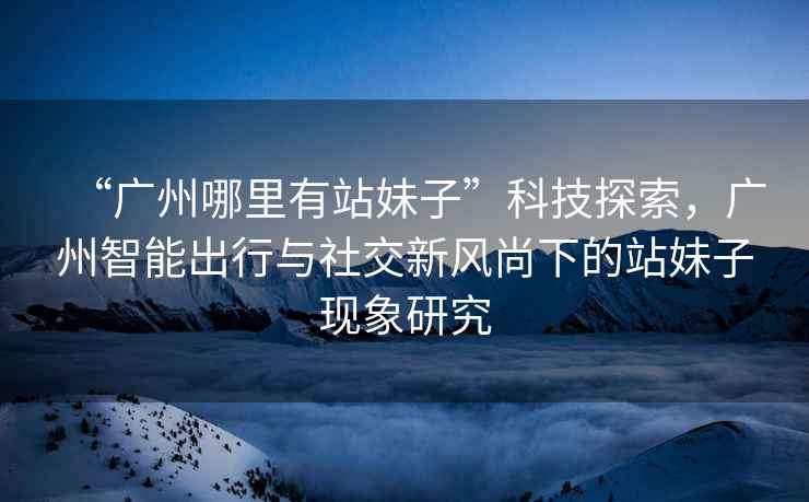“廣州哪里有站妹子”科技探索，廣州智能出行與社交新風(fēng)尚下的站妹子現(xiàn)象研究