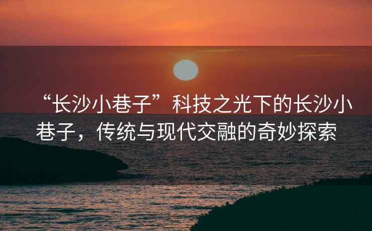 “長沙小巷子”科技之光下的長沙小巷子，傳統(tǒng)與現(xiàn)代交融的奇妙探索