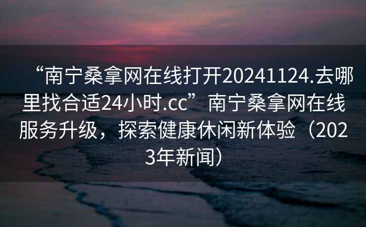 “南寧桑拿網(wǎng)在線打開20241124.去哪里找合適24小時(shí).cc”南寧桑拿網(wǎng)在線服務(wù)升級(jí)，探索健康休閑新體驗(yàn)（2023年新聞）