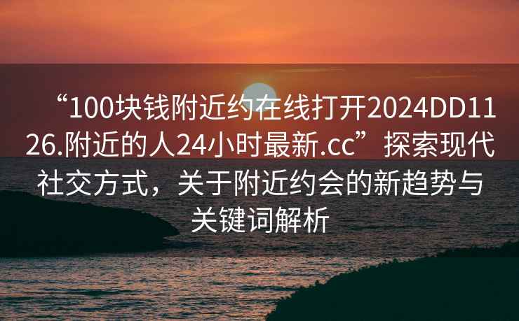“100塊錢附近約在線打開2024DD1126.附近的人24小時(shí)最新.cc”探索現(xiàn)代社交方式，關(guān)于附近約會(huì)的新趨勢(shì)與關(guān)鍵詞解析