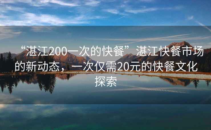 “湛江200一次的快餐”湛江快餐市場(chǎng)的新動(dòng)態(tài)，一次僅需20元的快餐文化探索