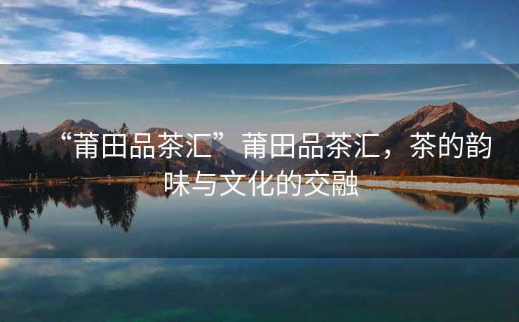 “莆田品茶匯”莆田品茶匯，茶的韻味與文化的交融