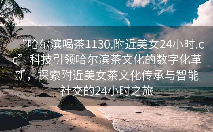 “哈爾濱喝茶1130.附近美女24小時(shí).cc”科技引領(lǐng)哈爾濱茶文化的數(shù)字化革新，探索附近美女茶文化傳承與智能社交的24小時(shí)之旅