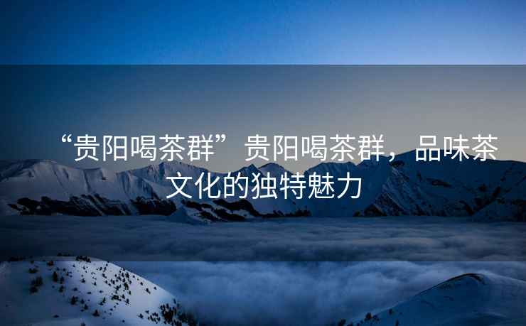 “貴陽(yáng)喝茶群”貴陽(yáng)喝茶群，品味茶文化的獨(dú)特魅力