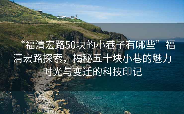 “福清宏路50塊的小巷子有哪些”福清宏路探索，揭秘五十塊小巷的魅力時(shí)光與變遷的科技印記