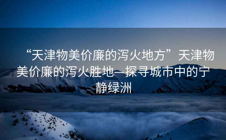 “天津物美價(jià)廉的瀉火地方”天津物美價(jià)廉的瀉火勝地—探尋城市中的寧靜綠洲