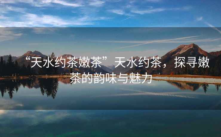 “天水約茶嫩茶”天水約茶，探尋嫩茶的韻味與魅力