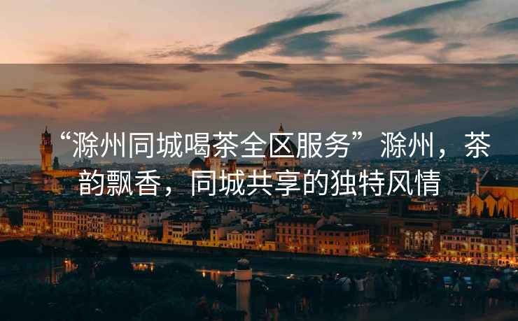 “滁州同城喝茶全區(qū)服務”滁州，茶韻飄香，同城共享的獨特風情