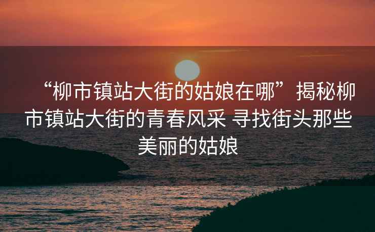 “柳市鎮(zhèn)站大街的姑娘在哪”揭秘柳市鎮(zhèn)站大街的青春風(fēng)采 尋找街頭那些美麗的姑娘