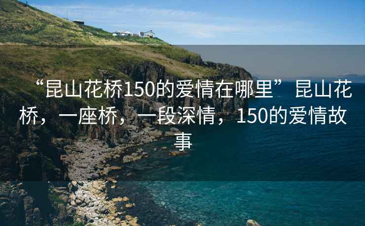 “昆山花橋150的愛(ài)情在哪里”昆山花橋，一座橋，一段深情，150的愛(ài)情故事