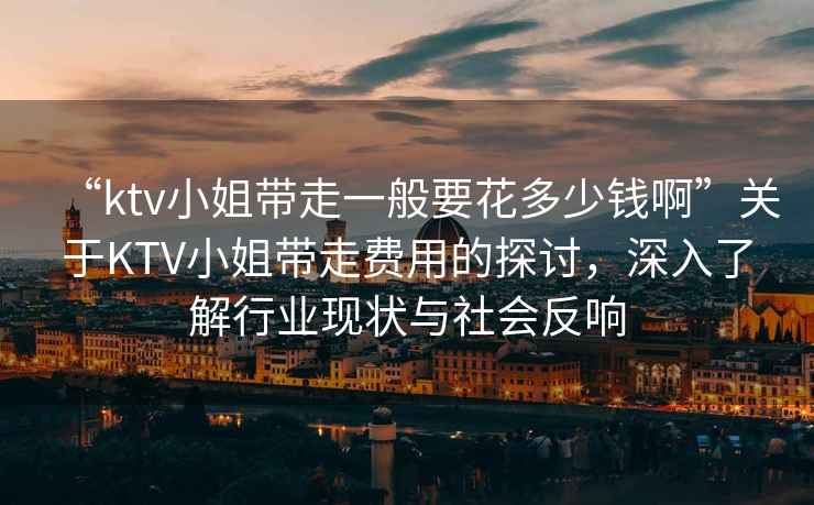 “ktv小姐帶走一般要花多少錢啊”關(guān)于KTV小姐帶走費用的探討，深入了解行業(yè)現(xiàn)狀與社會反響