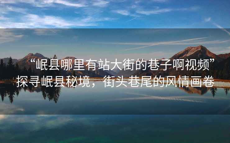 “岷縣哪里有站大街的巷子啊視頻”探尋岷縣秘境，街頭巷尾的風(fēng)情畫卷