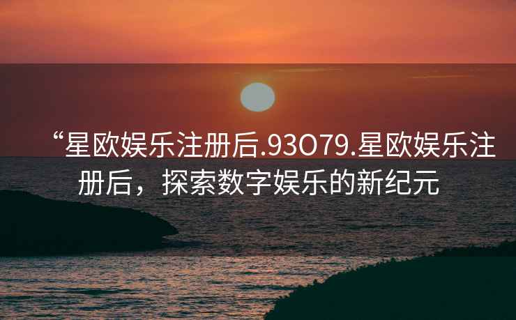 “星歐娛樂注冊后.93O79.星歐娛樂注冊后，探索數字娛樂的新紀元