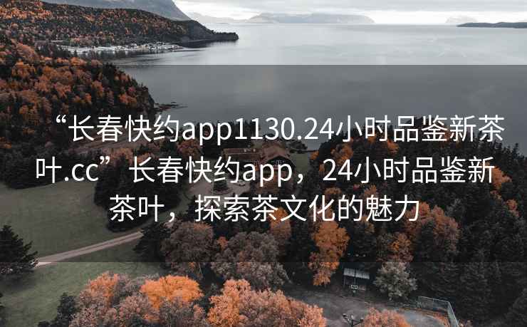 “長(zhǎng)春快約app1130.24小時(shí)品鑒新茶葉.cc”長(zhǎng)春快約app，24小時(shí)品鑒新茶葉，探索茶文化的魅力