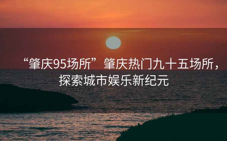“肇慶95場(chǎng)所”肇慶熱門九十五場(chǎng)所，探索城市娛樂(lè)新紀(jì)元