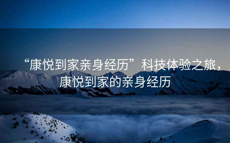 “康悅到家親身經(jīng)歷”科技體驗(yàn)之旅，康悅到家的親身經(jīng)歷