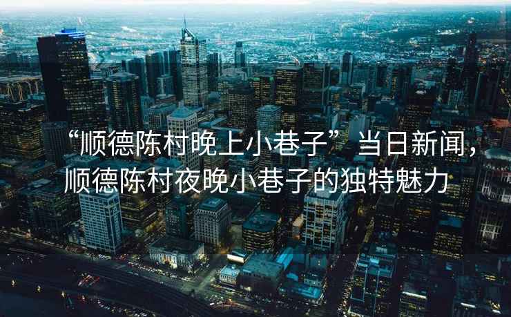 “順德陳村晚上小巷子”當(dāng)日新聞，順德陳村夜晚小巷子的獨(dú)特魅力