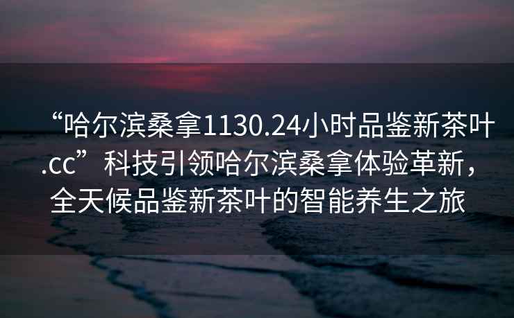 “哈爾濱桑拿1130.24小時品鑒新茶葉.cc”科技引領哈爾濱桑拿體驗革新，全天候品鑒新茶葉的智能養(yǎng)生之旅