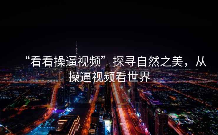 “看看操逼視頻”探尋自然之美，從操逼視頻看世界
