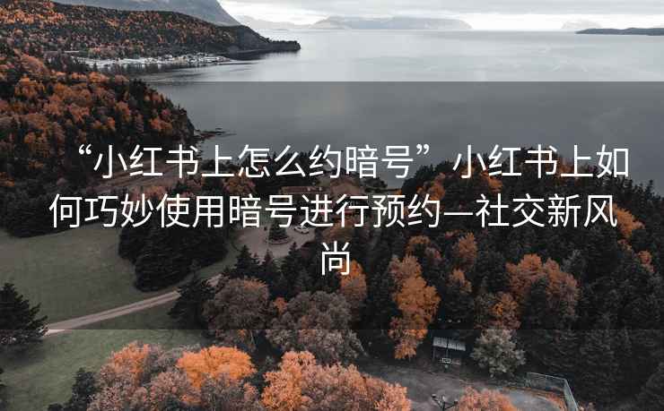 “小紅書上怎么約暗號”小紅書上如何巧妙使用暗號進行預(yù)約—社交新風尚
