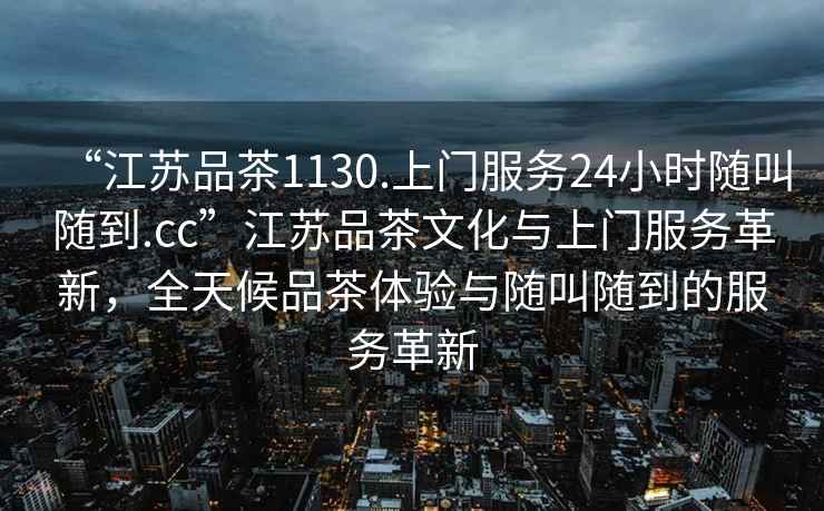 “江蘇品茶1130.上門服務(wù)24小時(shí)隨叫隨到.cc”江蘇品茶文化與上門服務(wù)革新，全天候品茶體驗(yàn)與隨叫隨到的服務(wù)革新
