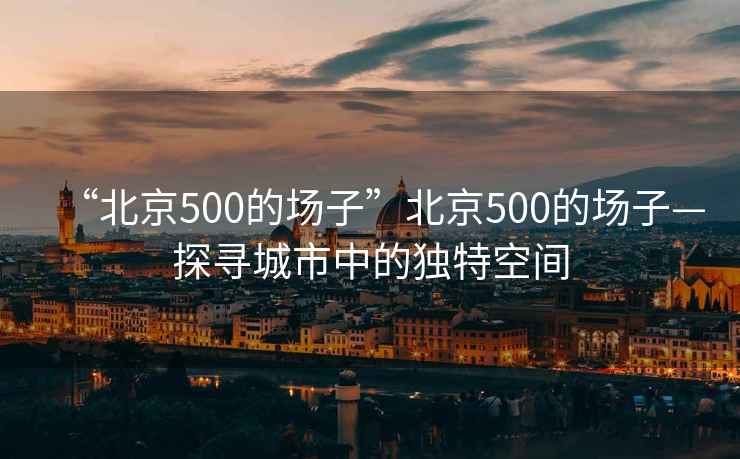 “北京500的場子”北京500的場子—探尋城市中的獨特空間